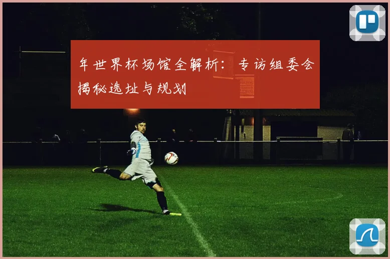 年世界杯场馆全解析：专访组委会揭秘选址与规划