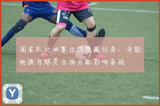 国家队巡回赛出现隐藏任务,考验轮换与球员出场分配影响备战