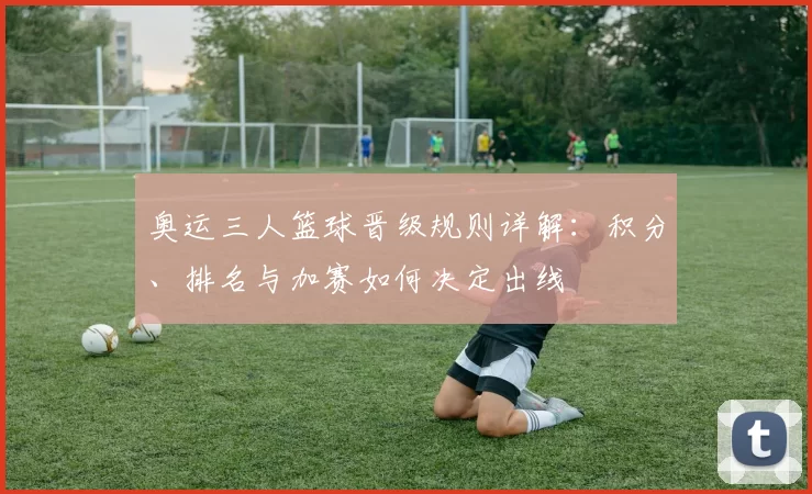 奥运三人篮球晋级规则详解:积分、排名与加赛如何决定出线