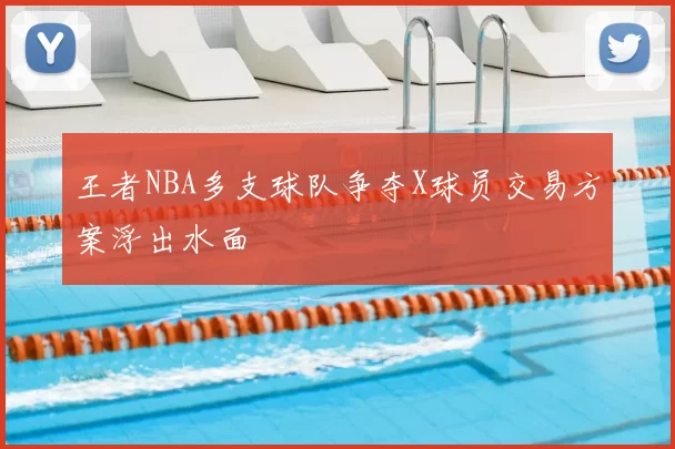 王者NBA多支球队争夺X球员交易方案浮出水面