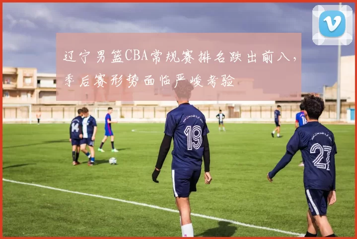 辽宁男篮CBA常规赛排名跌出前八，季后赛形势面临严峻考验