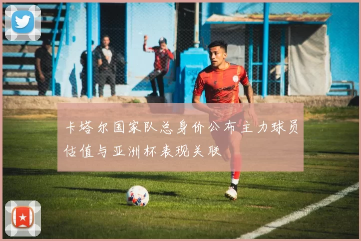 卡塔尔国家队总身价公布主力球员估值与亚洲杯表现关联