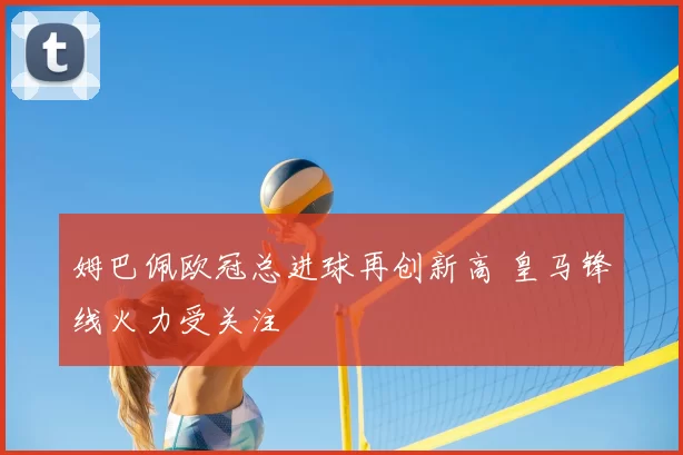 姆巴佩欧冠总进球再创新高 皇马锋线火力受关注