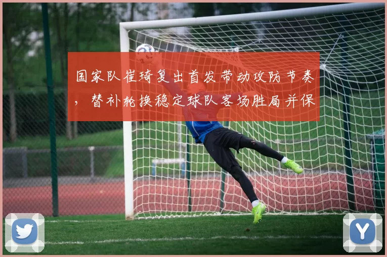 国家队崔琦复出首发带动攻防节奏，替补轮换稳定球队客场胜局并保晋级希望