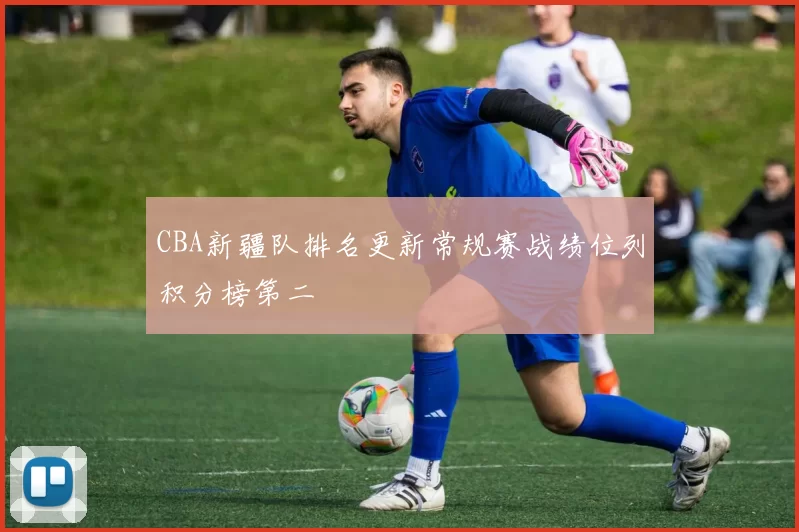 CBA新疆队排名更新常规赛战绩位列积分榜第二