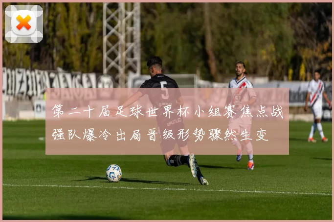 第二十届足球世界杯小组赛焦点战强队爆冷出局晋级形势骤然生变