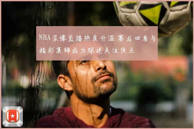 NBA录像直播热度升温 赛后回看与精彩集锦成为球迷关注焦点