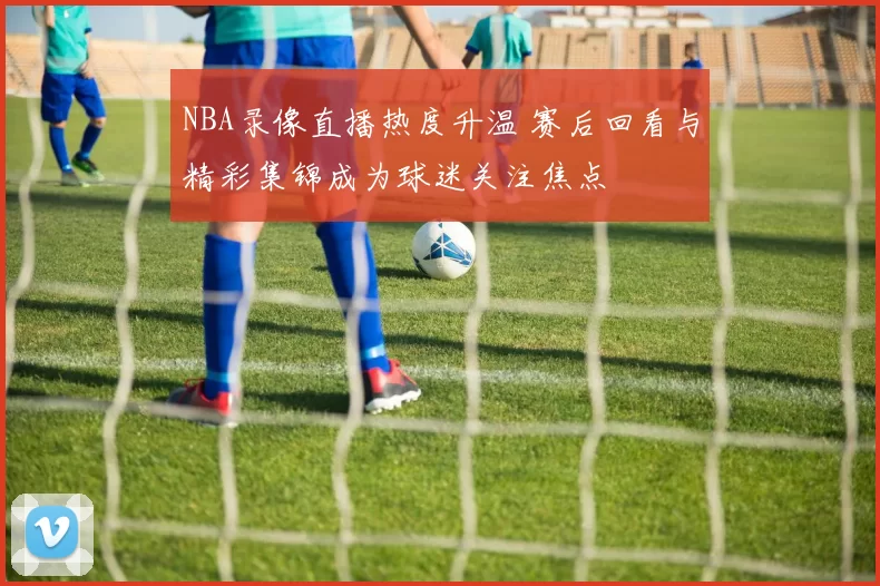 NBA录像直播热度升温 赛后回看与精彩集锦成为球迷关注焦点