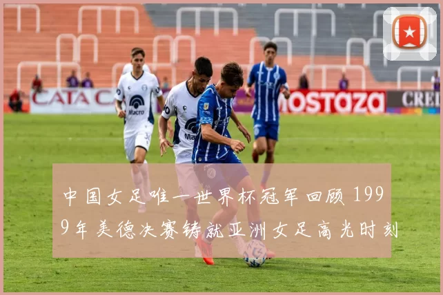 中国女足唯一世界杯冠军回顾 1999年美德决赛铸就亚洲女足高光时刻