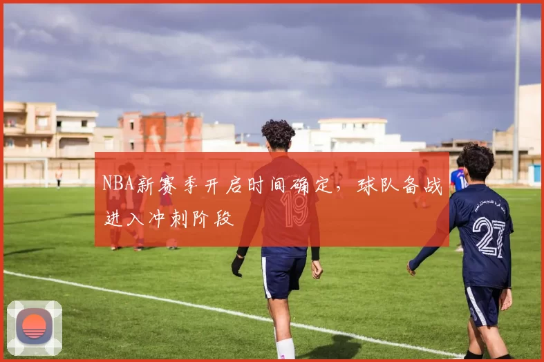 NBA新赛季开启时间确定，球队备战进入冲刺阶段