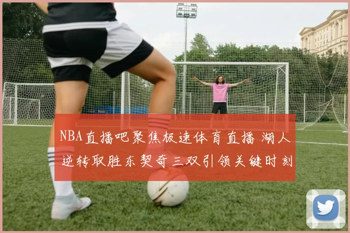 NBA直播吧聚焦极速体育直播 湖人逆转取胜东契奇三双引领关键时刻