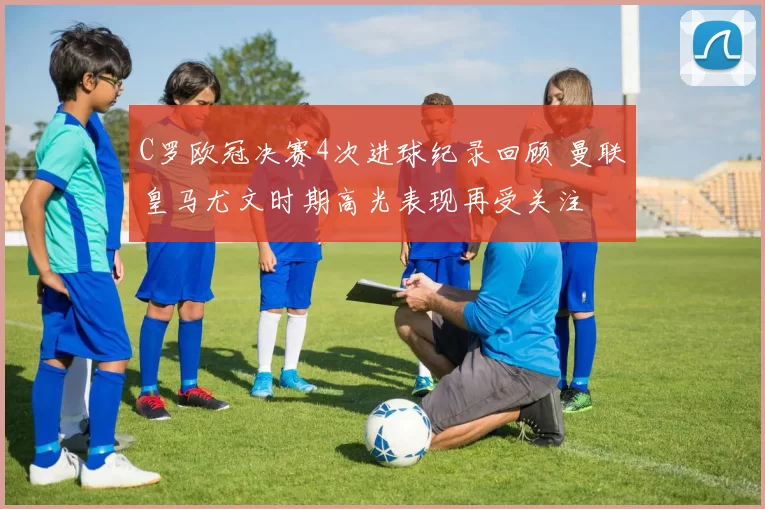 C罗欧冠决赛4次进球纪录回顾 曼联皇马尤文时期高光表现再受关注