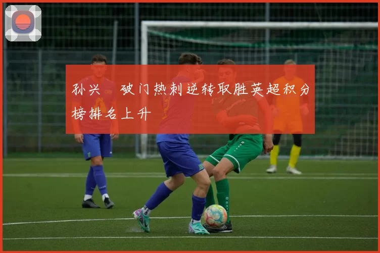 孙兴慜破门热刺逆转取胜英超积分榜排名上升