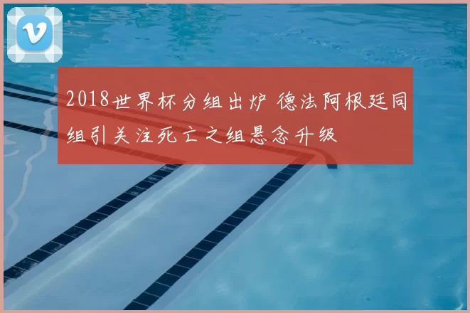 2018世界杯分组出炉 德法阿根廷同组引关注死亡之组悬念升级