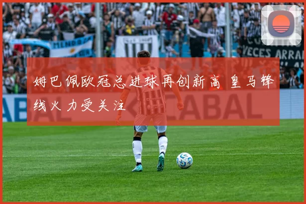 姆巴佩欧冠总进球再创新高 皇马锋线火力受关注