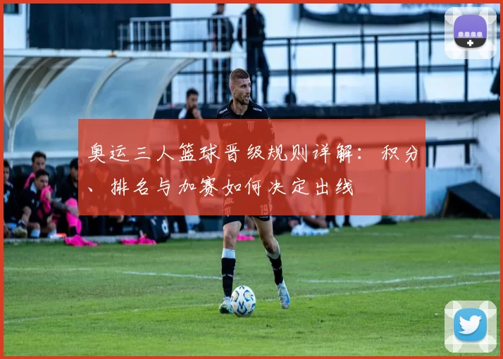 奥运三人篮球晋级规则详解:积分、排名与加赛如何决定出线
