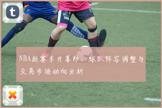 NBA新赛季开幕即，球队阵容调整与交易市场动向分析