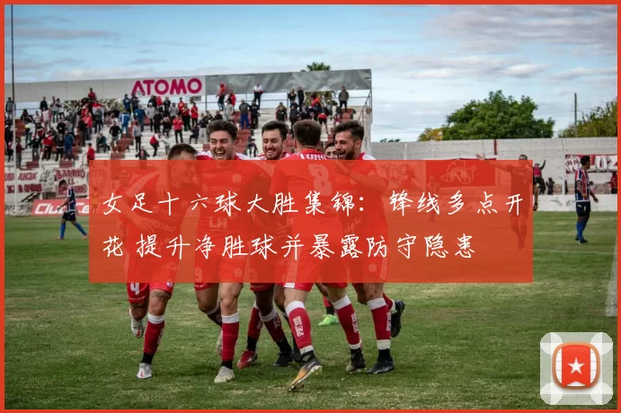 女足十六球大胜集锦：锋线多点开花 提升净胜球并暴露防守隐患
