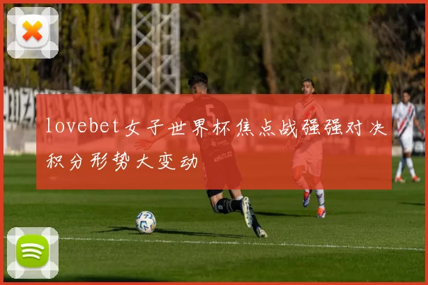 lovebet女子世界杯焦点战强强对决积分形势大变动