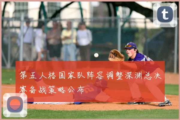 第五人格国家队阵容调整深渊总决赛备战策略公布