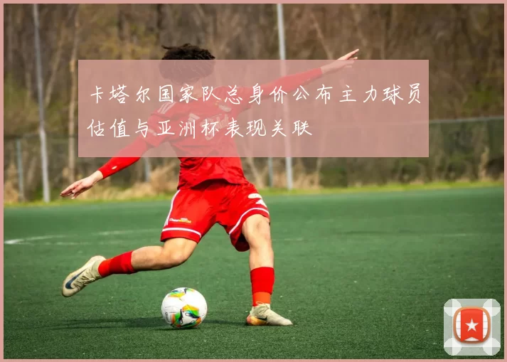 卡塔尔国家队总身价公布主力球员估值与亚洲杯表现关联