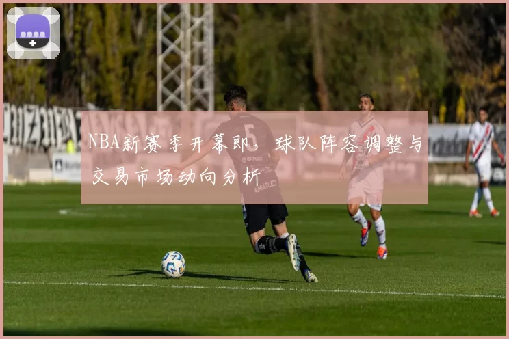 NBA新赛季开幕即，球队阵容调整与交易市场动向分析