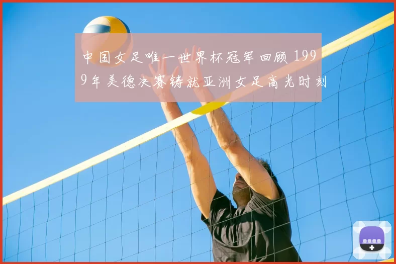 中国女足唯一世界杯冠军回顾 1999年美德决赛铸就亚洲女足高光时刻