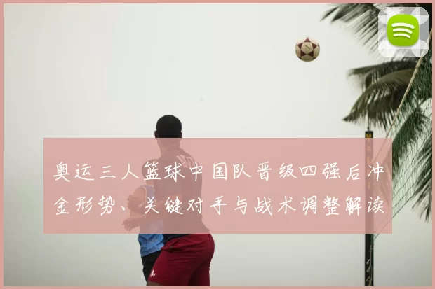 奥运三人篮球中国队晋级四强后冲金形势、关键对手与战术调整解读