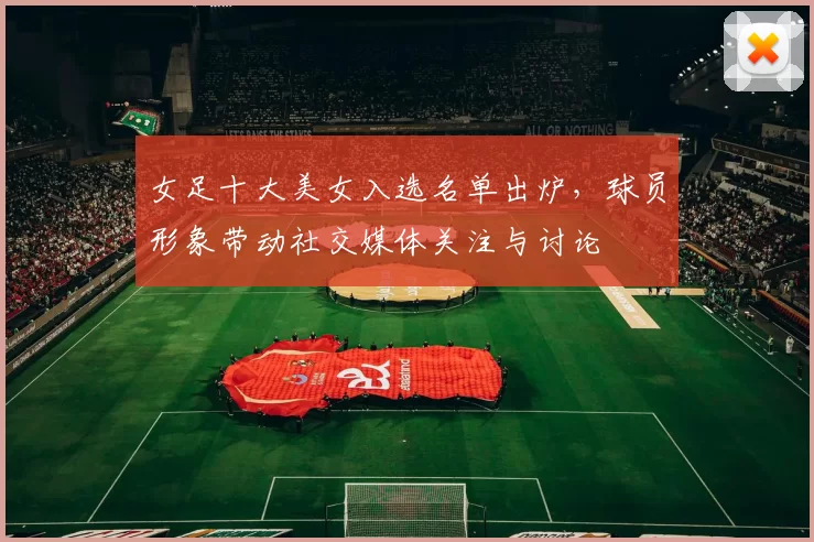 女足十大美女入选名单出炉，球员形象带动社交媒体关注与讨论