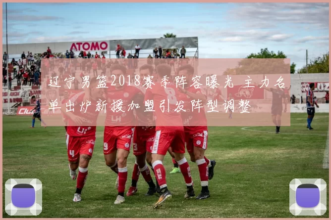 辽宁男篮2018赛季阵容曝光 主力名单出炉新援加盟引发阵型调整