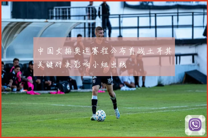 中国女排奥运赛程公布首战土耳其关键对决影响小组出线