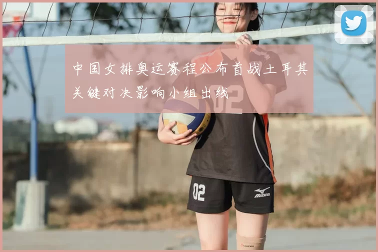 中国女排奥运赛程公布首战土耳其关键对决影响小组出线