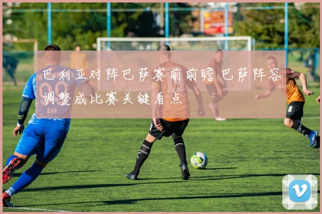 巴利亚对阵巴萨赛前前瞻 巴萨阵容调整成比赛关键看点
