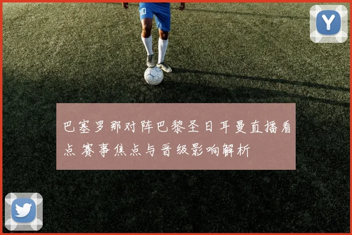 巴塞罗那对阵巴黎圣日耳曼直播看点 赛事焦点与晋级影响解析