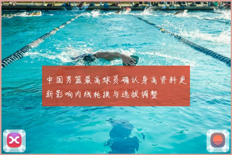 中国男篮最高球员确认身高资料更新影响内线轮换与选拔调整