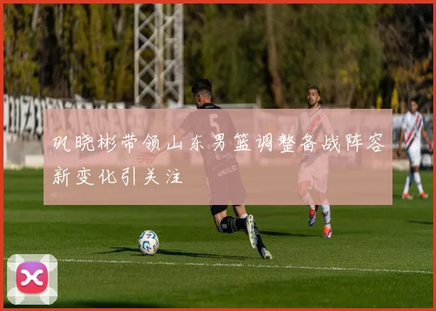 巩晓彬带领山东男篮调整备战阵容新变化引关注