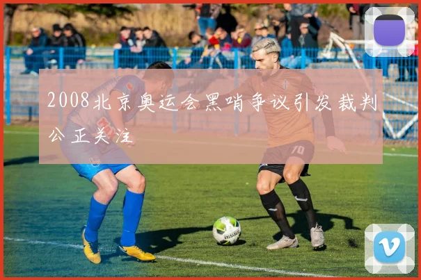 2008北京奥运会黑哨争议引发裁判公正关注