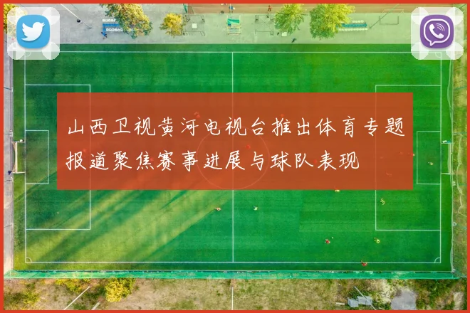 山西卫视黄河电视台推出体育专题报道聚焦赛事进展与球队表现