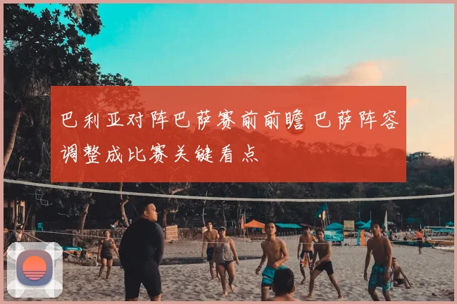 巴利亚对阵巴萨赛前前瞻 巴萨阵容调整成比赛关键看点