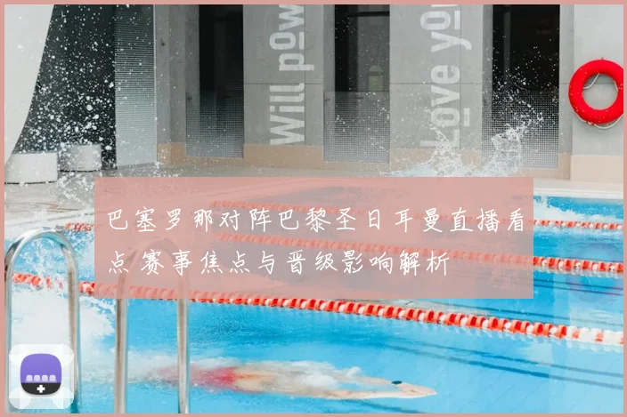 巴塞罗那对阵巴黎圣日耳曼直播看点 赛事焦点与晋级影响解析