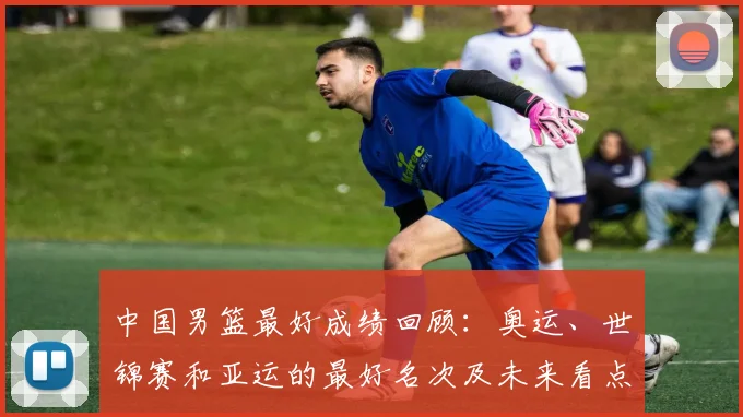 中国男篮最好成绩回顾：奥运、世锦赛和亚运的最好名次及未来看点与影响
